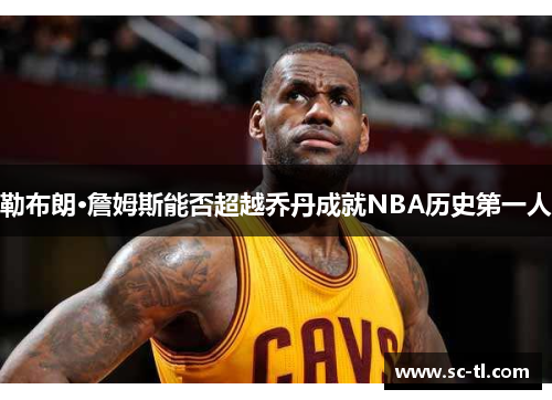 勒布朗·詹姆斯能否超越乔丹成就NBA历史第一人